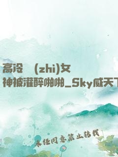 高冷氣質(zhì)女神被灌醉啪啪