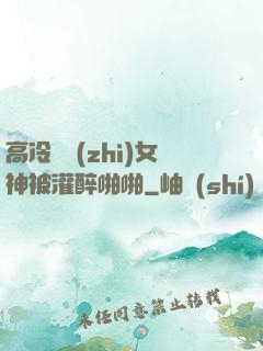 高冷氣質(zhì)女神被灌醉啪啪