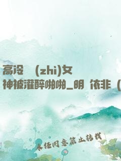 高冷氣質(zhì)女神被灌醉啪啪