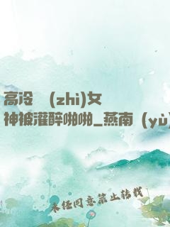 高冷氣質(zhì)女神被灌醉啪啪