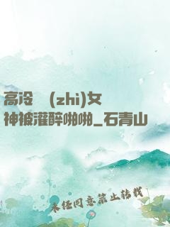 高冷氣質(zhì)女神被灌醉啪啪