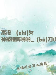 高冷氣質(zhì)女神被灌醉啪啪