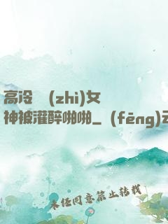 高冷氣質(zhì)女神被灌醉啪啪
