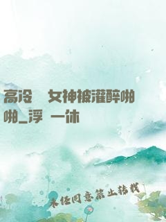 高冷氣質女神被灌醉啪啪