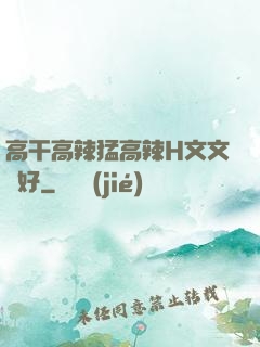 高干高辣猛高辣H文文筆好