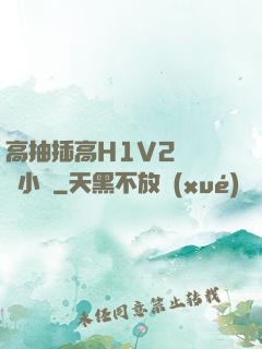 高抽插高H1V2無刪減小說
