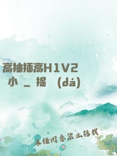 高抽插高H1V2無刪減小說