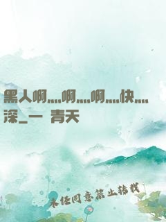 黑人啊灬啊灬啊灬快灬深