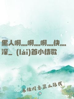 黑人啊灬啊灬啊灬快灬深