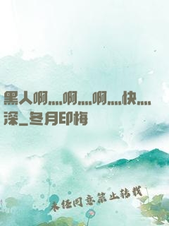 黑人啊灬啊灬啊灬快灬深