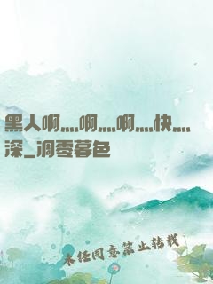 黑人啊灬啊灬啊灬快灬深
