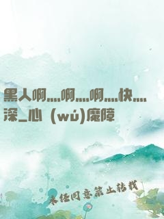 黑人啊灬啊灬啊灬快灬深