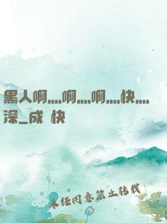 黑人啊灬啊灬啊灬快灬深