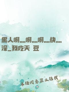 黑人啊灬啊灬啊灬快灬深