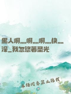 黑人啊灬啊灬啊灬快灬深
