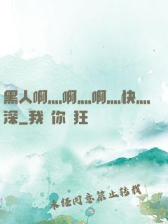 黑人啊灬啊灬啊灬快灬深