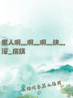 黑人啊灬啊灬啊灬快灬深