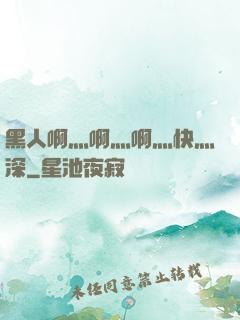 黑人啊灬啊灬啊灬快灬深