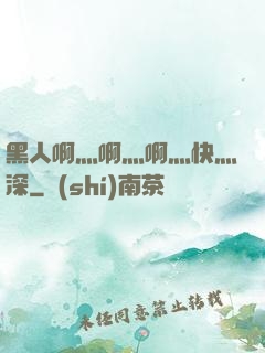 黑人啊灬啊灬啊灬快灬深