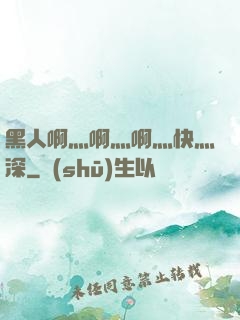 黑人啊灬啊灬啊灬快灬深