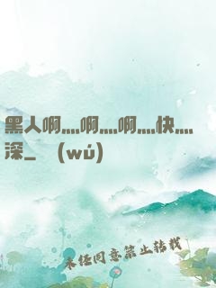 黑人啊灬啊灬啊灬快灬深