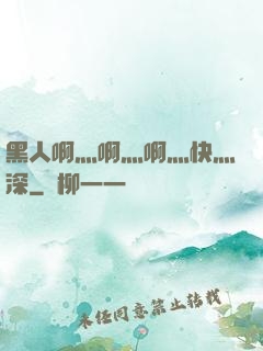 黑人啊灬啊灬啊灬快灬深