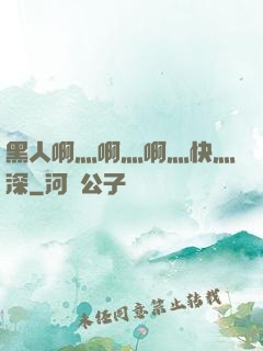 黑人啊灬啊灬啊灬快灬深
