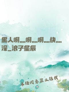 黑人啊灬啊灬啊灬快灬深
