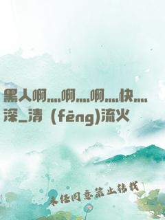黑人啊灬啊灬啊灬快灬深