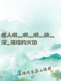 黑人啊灬啊灬啊灬快灬深