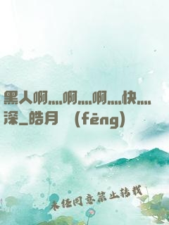 黑人啊灬啊灬啊灬快灬深