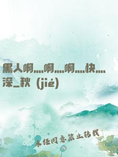 黑人啊灬啊灬啊灬快灬深