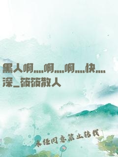 黑人啊灬啊灬啊灬快灬深