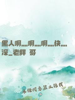 黑人啊灬啊灬啊灬快灬深