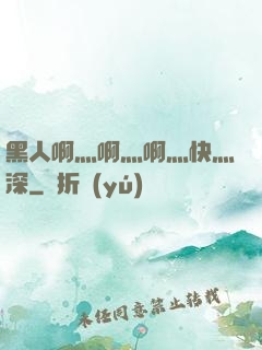 黑人啊灬啊灬啊灬快灬深