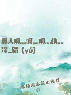 黑人啊灬啊灬啊灬快灬深