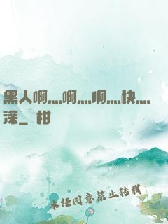 黑人啊灬啊灬啊灬快灬深