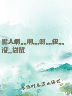 黑人啊灬啊灬啊灬快灬深
