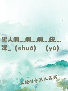 黑人啊灬啊灬啊灬快灬深