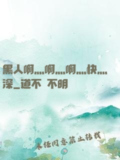 黑人啊灬啊灬啊灬快灬深