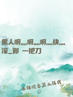 黑人啊灬啊灬啊灬快灬深