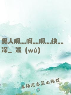 黑人啊灬啊灬啊灬快灬深