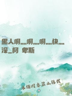 黑人啊灬啊灬啊灬快灬深