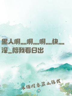 黑人啊灬啊灬啊灬快灬深