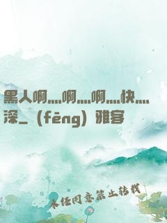 黑人啊灬啊灬啊灬快灬深