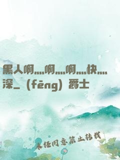 黑人啊灬啊灬啊灬快灬深