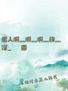 黑人啊灬啊灬啊灬快灬深
