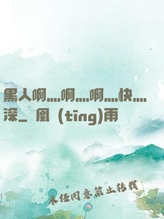 黑人啊灬啊灬啊灬快灬深