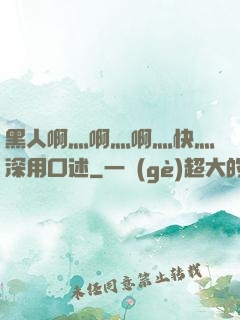 黑人啊灬啊灬啊灬快灬深用口述