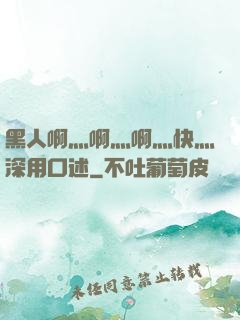 黑人啊灬啊灬啊灬快灬深用口述